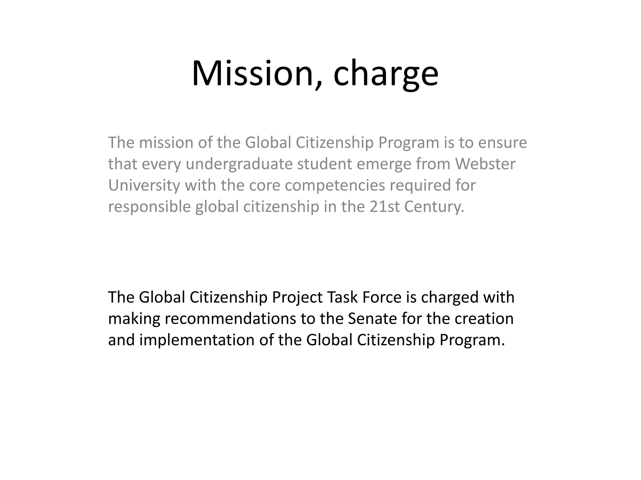 Mission, chargeThe mission of the Global Citizenship Program is to ensure that every undergraduate student emerge from Webster University with the core competencies required for responsible global citizenship in the 21st Century.The Global Citizenship Project Task Force is charged with making recommendations to the Senate for the creation and implementation of the Global Citizenship Program.