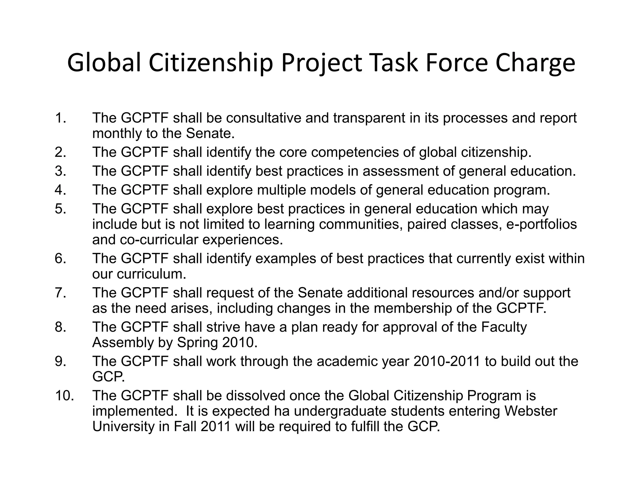 Global Citizenship Project Task Force ChargeThe GCPTF shall be consultative and transparent in its processes and report monthly to the Senate. The GCPTF shall identify the core competencies of global citizenship.The GCPTF shall identify best practices in assessment of general education.The GCPTF shall explore multiple models of general education program.The GCPTF shall explore best practices in general education which may include but is not limited to learning communities, paired classes, e-portfolios and co-curricular experiences.The GCPTF shall identify examples of best practices that currently exist within our curriculum.The GCPTF shall request of the Senate additional resources and/or support as the need arises, including changes in the membership of the GCPTF.The GCPTF shall strive have a plan ready for approval of the Faculty Assembly by Spring 2010.The GCPTF shall work through the academic year 2010-2011 to build out the GCP.The GCPTF shall be dissolved once the Global Citizenship Program is implemented.  It is expected ha undergraduate students entering Webster University in Fall 2011 will be required to fulfill the GCP. 