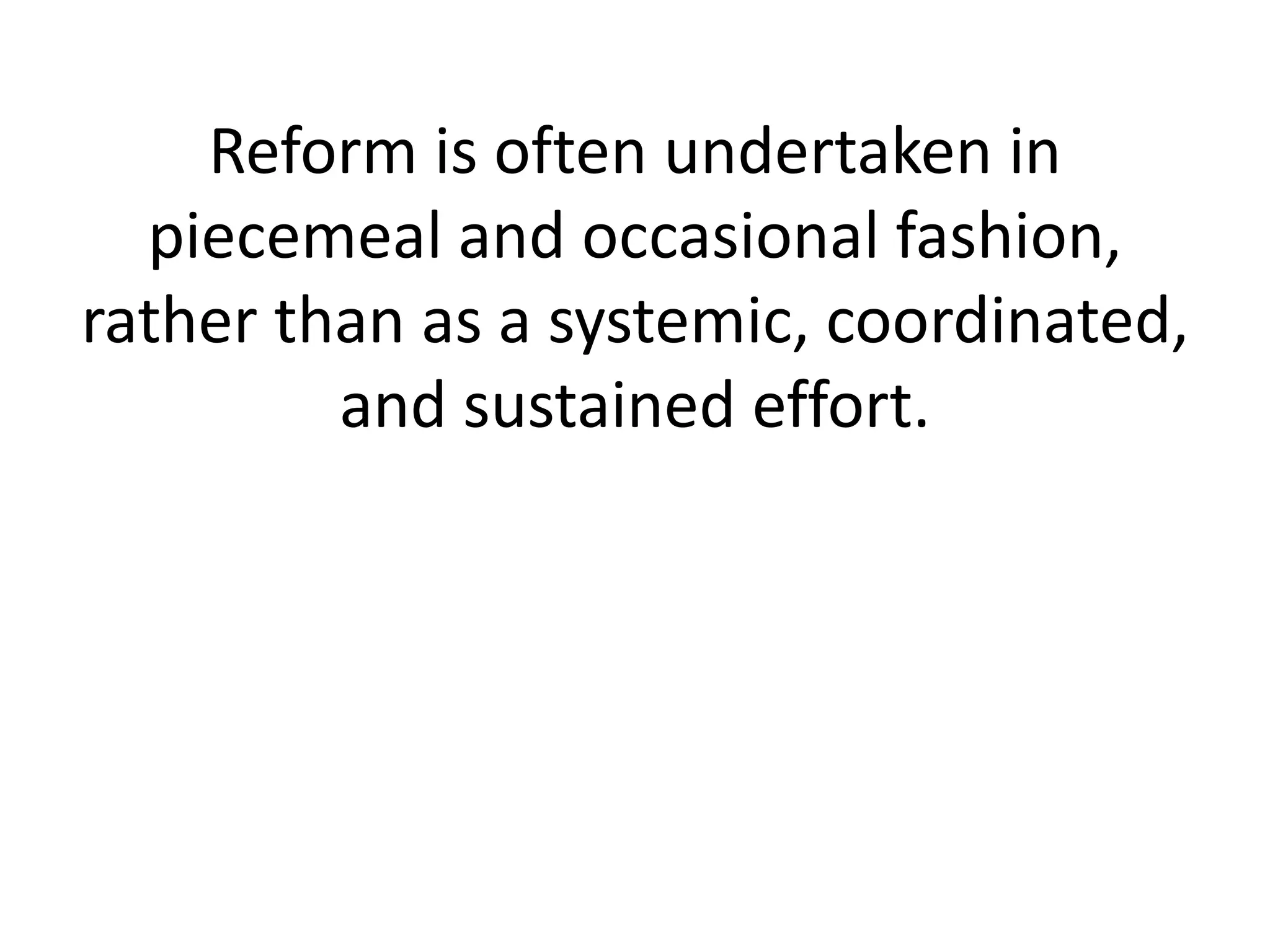 Reform is often undertaken in piecemeal and occasional fashion, rather than as a systemic, coordinated, and sustained effort.