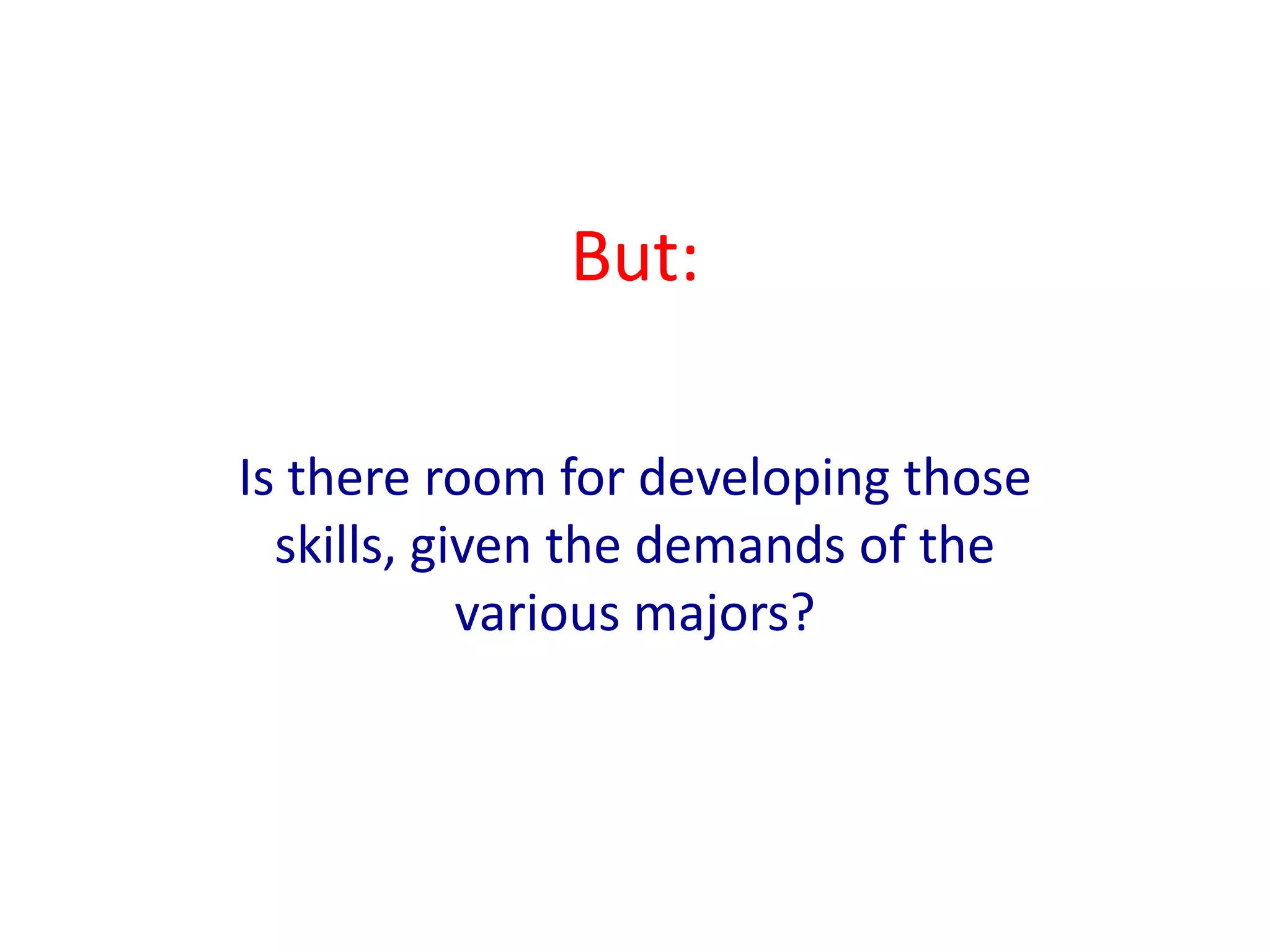 Employers Expect More91% of employers say that they are “asking employees to take on more responsibilities and to use a broader set of skills than in the past”90% of employers say that their “employees are expected to work harder to coordinate with other departments than in the past.”88% of employers say that “the challenges their employees face are more complex than they were in the past.”88% of employers agree that “to succeed in their companies, employees need higher levels of learning and knowledge than they did in the past”Source: “Raising the Bar: Employers’ Views on College Learning in the Wake of the Economic Downturn” (AAC&U and Hart Research Associates, 2010)