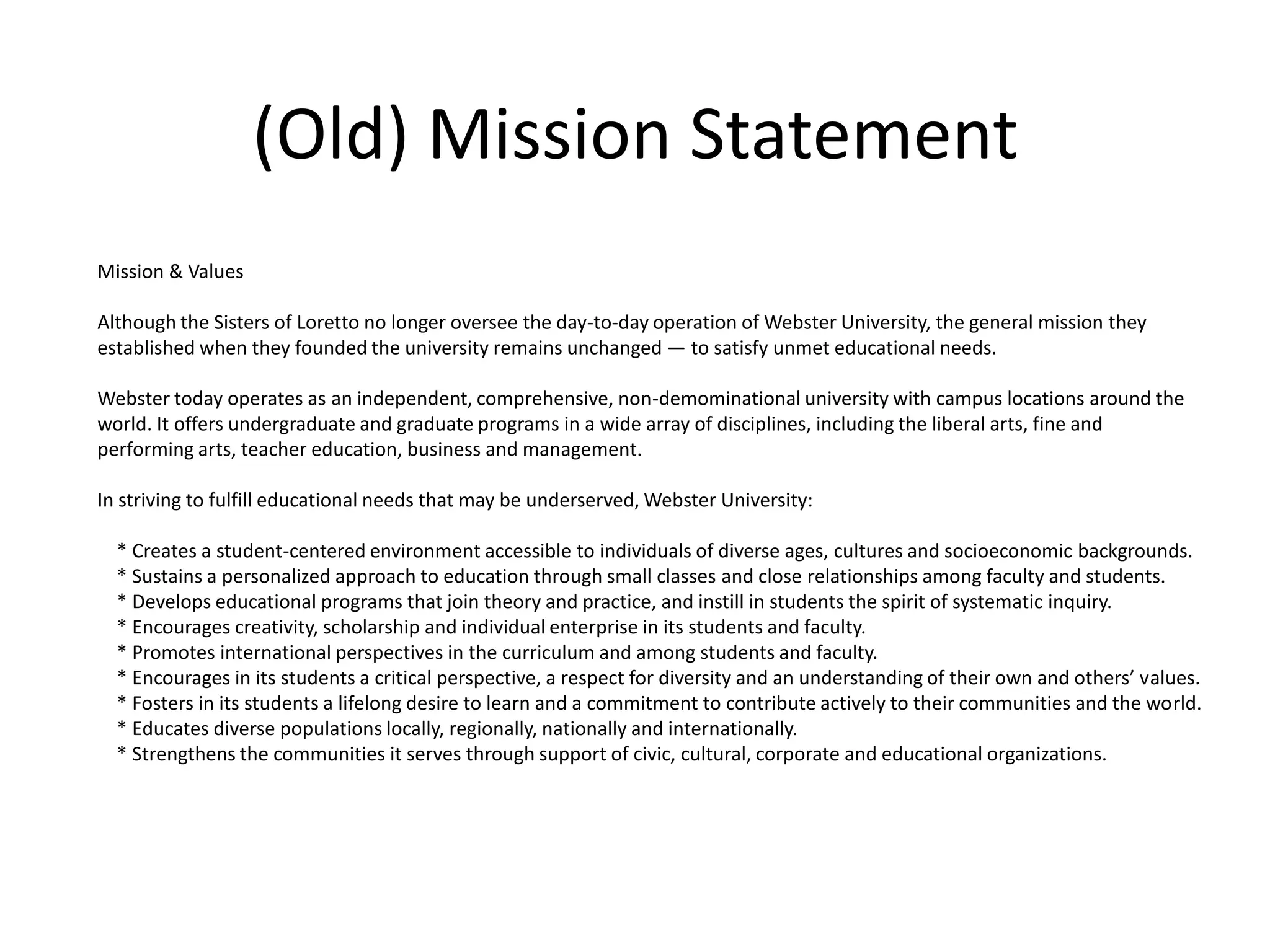 (Old) Mission StatementMission & ValuesAlthough the Sisters of Loretto no longer oversee the day-to-day operation of Webster University, the general mission they established when they founded the university remains unchanged — to satisfy unmet educational needs.Webster today operates as an independent, comprehensive, non-demominational university with campus locations around the world. It offers undergraduate and graduate programs in a wide array of disciplines, including the liberal arts, fine and performing arts, teacher education, business and management.In striving to fulfill educational needs that may be underserved, Webster University:    * Creates a student-centered environment accessible to individuals of diverse ages, cultures and socioeconomic backgrounds.    * Sustains a personalized approach to education through small classes and close relationships among faculty and students.    * Develops educational programs that join theory and practice, and instill in students the spirit of systematic inquiry.    * Encourages creativity, scholarship and individual enterprise in its students and faculty.    * Promotes international perspectives in the curriculum and among students and faculty.    * Encourages in its students a critical perspective, a respect for diversity and an understanding of their own and others’ values.    * Fosters in its students a lifelong desire to learn and a commitment to contribute actively to their communities and the world.    * Educates diverse populations locally, regionally, nationally and internationally.    * Strengthens the communities it serves through support of civic, cultural, corporate and educational organizations.