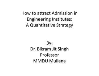 How to attract Admission in
Engineering Institutes:
A Quantitative Strategy
By:
Dr. Bikram Jit Singh
Professor
MMDU Mullana
 