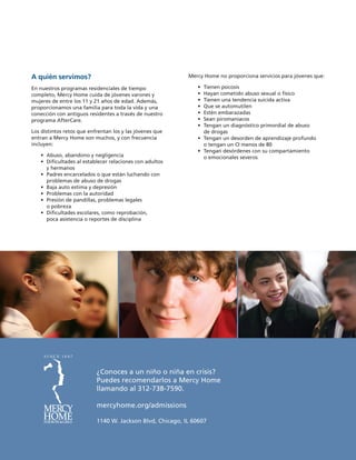 ¿Conoces a un niño o niña en crisis?
Puedes recomendarlos a Mercy Home
llamando al 312-738-7590.
mercyhome.org/admissions
1140 W. Jackson Blvd, Chicago, IL 60607
A quién servimos?
En nuestros programas residenciales de tiempo
completo, Mercy Home cuida de jóvenes varones y
mujeres de entre los 11 y 21 años de edad. Además,
proporcionamos una familia para toda la vida y una
conección con antiguos residentes a través de nuestro
programa AfterCare.
Los distintos retos que enfrentan los y las jóvenes que
entran a Mercy Home son muchos, y con frecuencia
incluyen:
	 •	Abuso, abandono y negligencia
	 •	Dificultades al establecer relaciones con adultos
y hermanos
	 •	Padres encarcelados o que están luchando con
problemas de abuso de drogas
	 •	Baja auto estima y depresión
	 •	Problemas con la autoridad
	 •	Presión de pandillas, problemas legales
o pobreza
	 •	Dificultades escolares, como reprobación,
poca asistencia o reportes de disciplina
Mercy Home no proporciona servicios para jóvenes que:
	 •	Tienen psicosis
	 •	Hayan cometido abuso sexual o físico
	 •	Tienen una tendencia suicida activa
	 •	Que se automutilen
	 •	Estén embarazadas
	 •	Sean piromaniacos
	 •	Tengan un diagnóstico primordial de abuso
de drogas
	 •	Tengan un desorden de aprendizaje profundo
o tengan un CI menos de 80
	 •	Tengan desórdenes con su compartamiento
o emocionales severos
 