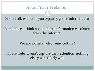 About Your Website…
First of all, where do you typically go for information?
Remember – think about all the information we obtain
from the Internet.
We are a digital, electronic culture!
If your website can’t capture their attention, nothing
else you do likely will.
 