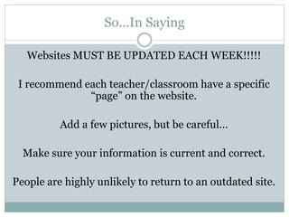 So…In Saying
Websites MUST BE UPDATED EACH WEEK!!!!!
I recommend each teacher/classroom have a specific
“page” on the website.
Add a few pictures, but be careful…
Make sure your information is current and correct.
People are highly unlikely to return to an outdated site.
 