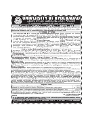 IT
                   Y   OF HY

                           D           UNIVERSITY OF HYDERABAD
            S




                            ER
        IVER




                              AB AD
                                             (A Central University established by an Act of Parliament)
      UN




                                               P.O. Central University, Hyderabad 500 046. website: http://www.uohyd.ernet.in
                         ADMISSION ANNOUNCEMENT 2010-11
The University of Hyderabad, a premier institution of Postgraduate teaching and research offers admission into different courses
on all-India basis in order of merit in the entrance examination. The University offers boarding / boarding cum lodging
allowances / fellowships to all the students admitted to any of its regular programmes of study.
                                                                  COURSES OFFERED
 5-Year Integrated M.A., M.Sc. Courses:                       Adv. PG Diploma and P.G Diploma Courses: Mineral Exploration and Materials
 (10 Semesters) (after +2 education) in                       (2 semesters) in Folk Culture Studies,                   Engineering.
 Sciences, Humanities and Social Sciences.                    Mineral Exploration, Counseling                          M.Phil. Programmes: (2 semesters)
                                                              Psychology and Health Fitness and Life                   in Humanities and Social Sciences.
 PG Courses: (4/6 semesters)          (after
                                                              Style Management.                                        Ph.D. Programmes: (2-5 years) in
 10+2+3 education) in Sciences,                               M.Tech. Programmes:                                      Sciences, Humanities and Social
 Humanities, Social Sciences, Performing                      (4 semesters) in Computer Science,                       Sciences.
 Arts, Fine Arts, Communication, Business                     Artificial Intelligence, Information                     Integrated M.Tech./Ph.D. Materials
 Administration in Health Care and Hospital                   Technology (CS/AI/IT), Computational                     Engineering, Nano Science and
 Management, Health Psychology and                            Te c h n i q u e s , I n t e g r a t e d C i r c u i t   Te c h n o l o g y , M . S c . / P h . D .
 Master of Computer Applications.                             Technology, Bioinformatics,                              Biotechnology.
                                      Centres for the Entrance Examinations (to be held from 1 to 7 June, 2010)        st     th


 Ahmedabad, Aizawl, Bangalore, Bhubaneswar, Bhopal, Chennai, Cochin, Delhi, Dharwad, Dimapur, Guwahati,
 Hyderabad, Jammu, Kolkata, Lucknow, Madurai, Nagpur, Patna, Pune, Ranchi, Raipur, Srinagar, Tirupati, Vijayawada
 and Visakhapatnam. The University reserves the right to cancel any of the examination centres and allot another centre closer
 to the centre cancelled.
Cost of each copy of Prospectus-cum-Application Form (Separate application is required for each course):
For General & OBC Category Rs. 400/- ; For SC/ST/PH Category Rs. 150/-
General Information: Detailed information is given in the Prospectus-cum-Application Form 2010-11. Candidates who are
appearing in the final examination of the qualifying degree and expecting their results and certificates before 31st July 2010 are
also eligible to apply.
Reservation of seats: Reservation of seats shall be as per the GOI/UGC norms for SC/ST/OBC/PH and wards/dependants of
defence personnel, Kashmiri migrants and foreign nationals/NRIs. Few seats are also provided to the nominees from some
UT/NE states. Relaxation in the prescribed percentage of marks in the qualifying degree examination is also provided for
SC/ST/PH categories.
Hostel accommodation : Hostel accommodation is not guaranteed to all the students admitted due to paucity.
How to apply: Prospectus-cum-Application Forms can be obtained in person from the Academic Section, Office of the Controller
of Examinations, Administration Building in the University Campus, Hyderabad – 500 046 against cash payment.
The Prospectus-cum-Application Form/s can also be obtained by ordinary post from the Dy. Registrar (Acad. & Exams),
University of Hyderabad, P.O. Central University, Hyderabad – 500 046 by sending (a) a requisition, (b) one self-addressed
adhesive sticker/slip, and (c) a crossed demand draft for the amount specified for the respective category i.e., Rs.450/- in the case
of General & OBC Category and Rs. 200/- in the case of SC/ST/PH categories for each copy of Prospectus-cum-Application
Form which includes Rs. 50/- towards the ordinary postal charges, drawn in favour of the Finance Officer, University of
Hyderabad, on State Bank of India, Hyderabad Central University Campus Branch, Hyderabad (Code 5916) or on Andhra Bank,
Nampally Branch, Hyderabad (Code 378). The Prospectus-cum-Application Form can also be downloaded from the University's
website (available from 07.4.2010 to 3.5.2010) and the duly filled in application must be sent to the Dy. Registrar (Acad. &
Exams) to the above address enclosing a bank draft of Rs.200/- for each course in the case of General and OBC Category and
Rs.75/- for each course in the case of SC/ST/PH categories, so as to reach him before 03-05-2010.
                                                                      Important Dates
 Commencement of sale of Prospectus-cum-Application Forms                                                                 7.4.2010
 Last date for receiving requisitions for issue of Prospectus-cum-Application Forms by Post                              26.4.2010
 Last date for sale of Prospectus-cum-Application Forms and submission of filled in Application Forms                     3.5.2010
Note: Applications received after the last date will not be accepted. University will not be responsible for any postal delay.
Candidates are therefore, advised to apply well in time. For further details, visit our website: http://www.uohyd.ernet.in / refer to
Prospectus-cum-Application Form 2010-11 of the University.
                                                                                                                              Dr. Ch. Venkateswara Rao
1.4.2010                                                                                                                           Controller of Examinations
  In an assessment made based on the data from SCOPUS, The University of Hyderabad has been ranked
  as No.1 among the top 25 Universities in the country.
  The University has been awarded by NAAC the highest score of 3.89, out of 4.0 (A Grade) the highest
  grade ever given.
 