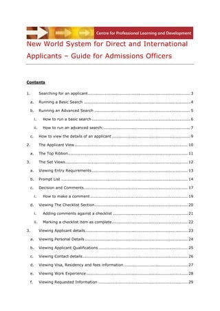 New World System for Direct and International
Applicants – Guide for Admissions Officers


Contents


1.          Searching for an applicant ............................................................................. 3

 a.         Running a Basic Search ................................................................................ 4

 b.         Running an Advanced Search ........................................................................ 5

      i.      How to run a basic search .......................................................................... 6

      ii.     How to run an advanced search: ................................................................. 7

 c.         How to view the details of an applicant ........................................................... 9

2.          The Applicant View ..................................................................................... 10

 a.         The Top Ribbon.......................................................................................... 11

3.          The Set Views ............................................................................................ 12

 a.         Viewing Entry Requirements ........................................................................ 13

 b.         Prompt List ............................................................................................... 14

 c.         Decision and Comments .............................................................................. 17

      i.      How to make a comment ......................................................................... 19

 d.         Viewing The Checklist Section ...................................................................... 20

      i.      Adding comments against a checklist ........................................................ 21

      ii.     Marking a checklist item as complete ......................................................... 22

3.          Viewing Applicant details ............................................................................. 23

 a.         Viewing Personal Details ............................................................................. 24

 b.         Viewing Applicant Qualifications ................................................................... 25

 c.         Viewing Contact details ............................................................................... 26

 d.         Viewing Visa, Residency and fees information ................................................ 27

 e.         Viewing Work Experience ............................................................................ 28

 f.         Viewing Requested Information ................................................................... 29
 
