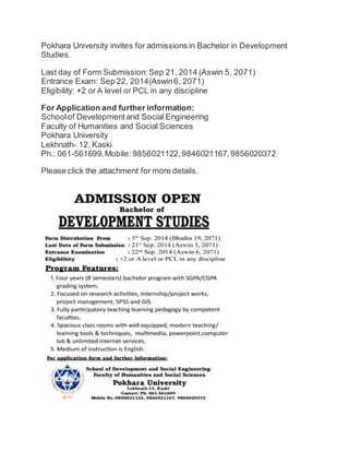 Pokhara University invites for admissions in Bachelor in Development 
Studies. 
Last day of Form Submission: Sep 21, 2014 (Aswin 5, 2071) 
Entrance Exam: Sep 22, 2014(Aswin 6, 2071) 
Eligibility: +2 or A level or PCL in any discipline 
For Application and further information: 
School of Development and Social Engineering 
Faculty of Humanities and Social Sciences 
Pokhara University 
Lekhnath- 12, Kaski 
Ph.: 061-561699, Mobile: 9856021122, 9846021167, 9856020372 
Please click the attachment for more details. 
