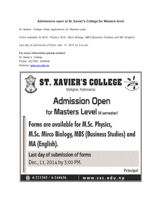 Admissions open at St. Xavier's College for Masters level. 
St. Xavier's College invites applications for Masters Level. 
Forms available for M.Sc. Physics, M.Sc. Micro Biology, MBS (Business Studies) and MA (English). 
Last day of submission of forms: Dec: 11, 2014 by 3:oo pm. 
For more information please contact: 
St. Xavier;'s College 
Phone: 4221365, 4244636 
Website: www.sxc.edu.np 
