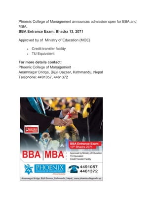 Phoenix College of Management announces admission open for BBA and
MBA.
BBA Entrance Exam: Bhadra 13, 2071
Approved by of Ministry of Education (MOE)
 Credit transfer facility
 TU Equivalent
For more details contact:
Phoenix College of Management
Anamnagar Bridge, Bijuli Bazaar, Kathmandu, Nepal
Telephone: 4491057, 4461372
 