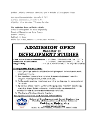 Pokhara University announces admissions open in Bachelor of Development Studies. 
Last day of form submission: November 6, 2014 
Entrance Examination: November 7, 2014 
Eligibility: +2 or A level or PCL in any discipline 
For application form and further details: 
School of Development and Social Engineering 
Faculty of Humanities and Social Sciences 
Pokhara University 
Lekhnath-12, Kaski 
Phone: 061-561699, 9856021122, 9846021167, 9856020372 
