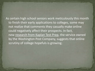 As certain high school seniors work meticulously this month 
to finish their early applications to colleges, some may 
not realize that comments they casually make online 
could negatively affect their prospects. In fact, 
new research from Kaplan Test Prep, the service owned 
by the Washington Post Company, suggests that online 
scrutiny of college hopefuls is growing. 
 