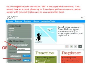 Go to CollegeBoard.com and click on “SAT” in the upper left hand corner. If you
 already have an account, please log in. If you do not yet have an account, please
 register with the email that you put on your registration sheet.




OR
 