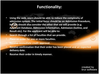 Functionality:

• Using the web, users should be able to reduce the complexity of
  admission system. The initial focus should be on Admission Procedure,
  but we should also consider the other that we will provide (e.g.
  Applicant Database, Admission Information, Admission Outline, and
  Result etc). For the applicant will be able to:
• Search through a list of faculties that we provide.
• Place an order for one or more faculties.
• Receive immediate credit approval.
• Receive confirmation that their order has been placed and an expected
  delivery date.
• Receive their order in timely manner.
 
