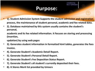 Purpose:
•   1). Student Admission System Supports the student admission and registration
    process, the maintenance of student personal, academic and fee related data.
•   2). Database maintained by this system usually contains the student’s
    personal,
    academic and its fee related information. It focuses on storing and processing
    (insertion,
    updation) by using web pages
•   3). Generates student information in formatted html tables, generates the fees
    invoice.
•   4). Generate Student’s Academic Detail Report.
•   5). Generate Student’s Personal Detail Report.
•   6). Generate Student’s Fee Deposition Status Report.
•   7). Generate Student’s all student’s currently deposited their fees.
•   8). It Stores Merit list provided by Univers
 