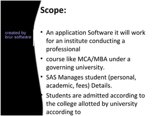Scope:

• An application Software it will work
  for an institute conducting a
  professional
• course like MCA/MBA under a
  governing university.
• SAS Manages student (personal,
  academic, fees) Details.
• Students are admitted according to
  the college allotted by university
  according to
 