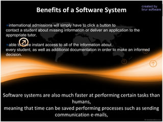 Benefits of a Software System

  international admissions will simply have to click a button to
 contact a student about missing information or deliver an application to the
 appropriate tutor.

  able to have instant access to all of the information about
 every student, as well as additional documentation in order to make an informed
 decision.




Software systems are also much faster at performing certain tasks than
                             humans,
meaning that time can be saved performing processes such as sending
                       communication e-mails,
 