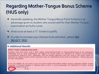 Regarding Mother-Tongue Bonus Scheme (NUS only) Generally speaking, the Mother Tongue Bonus Point Scheme is an advantage given to student who scored well for their Mother Tongue examination at H1/H2 Level. Must score at least a “C” Grade to qualify  In order to increase your chances to be admitted , please  DO SELECT  YES! Example: 