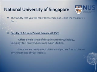National University of Singapore The faculty that you will most likely end up at… (like the most of us do…) Faculty of Arts and Social Sciences (FASS) - Offers a wide range of disciplines from Psychology, Sociology to Theatre Studies and Asian Studies. - Since we are pretty much diverse and you are free to choose anything that is of your interest! 