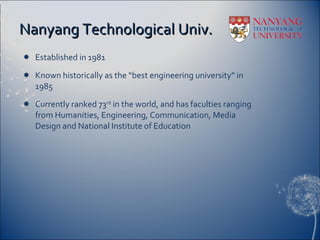 Nanyang Technological Univ. Established in 1981 Known historically as the “best engineering university” in 1985 Currently ranked 73 rd  in the world, and has faculties ranging from Humanities, Engineering, Communication, Media Design and National Institute of Education 