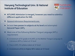 Nanyang Technological Univ. & National Institute of Education NTU/NIE Admission is merged, however you need to submit a different application for NIE.  General Admission Requirements are:  At least  two passes in subjects at H2 level  and attempted  General Paper (GP);  Meet one of the following Mother Tongue Language (MTL) requirement:  A minimum of 'S' grade in H1 MTL or H2 Mother Tongue Language & Literature (MTLL) taken at 'A' level Pass in MTL ‘B’ syllabus taken at ‘A’ level A minimum of D7 in Higher MTL taken at 'O' level  