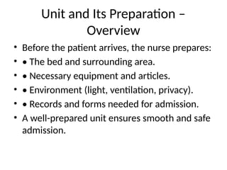 Unit and Its Preparation –
Overview
• Before the patient arrives, the nurse prepares:
• • The bed and surrounding area.
• • Necessary equipment and articles.
• • Environment (light, ventilation, privacy).
• • Records and forms needed for admission.
• A well-prepared unit ensures smooth and safe
admission.
 
