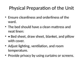 Physical Preparation of the Unit
• Ensure cleanliness and orderliness of the
ward.
• The bed should have a clean mattress and
neat linen:
• • Bed sheet, draw sheet, blanket, and pillow
with cover.
• Adjust lighting, ventilation, and room
temperature.
• Provide privacy by using curtains or screens.
 