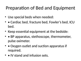 Preparation of Bed and Equipment
• Use special beds when needed:
• • Cardiac bed, fracture bed, Fowler’s bed, ICU
bed.
• Keep essential equipment at the bedside:
• • BP apparatus, stethoscope, thermometer,
pulse oximeter.
• • Oxygen outlet and suction apparatus if
required.
• • IV stand and infusion sets.
 