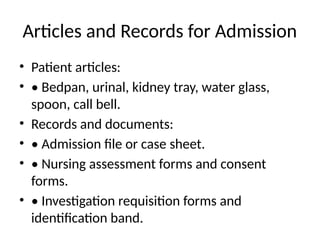 Articles and Records for Admission
• Patient articles:
• • Bedpan, urinal, kidney tray, water glass,
spoon, call bell.
• Records and documents:
• • Admission file or case sheet.
• • Nursing assessment forms and consent
forms.
• • Investigation requisition forms and
identification band.
 