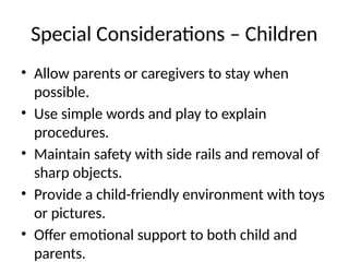 Special Considerations – Children
• Allow parents or caregivers to stay when
possible.
• Use simple words and play to explain
procedures.
• Maintain safety with side rails and removal of
sharp objects.
• Provide a child-friendly environment with toys
or pictures.
• Offer emotional support to both child and
parents.
 