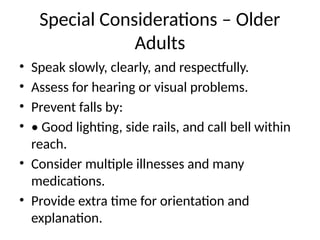 Special Considerations – Older
Adults
• Speak slowly, clearly, and respectfully.
• Assess for hearing or visual problems.
• Prevent falls by:
• • Good lighting, side rails, and call bell within
reach.
• Consider multiple illnesses and many
medications.
• Provide extra time for orientation and
explanation.
 
