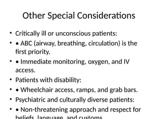Other Special Considerations
• Critically ill or unconscious patients:
• • ABC (airway, breathing, circulation) is the
first priority.
• • Immediate monitoring, oxygen, and IV
access.
• Patients with disability:
• • Wheelchair access, ramps, and grab bars.
• Psychiatric and culturally diverse patients:
• • Non-threatening approach and respect for
 