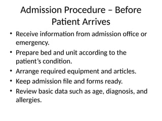 Admission Procedure – Before
Patient Arrives
• Receive information from admission office or
emergency.
• Prepare bed and unit according to the
patient’s condition.
• Arrange required equipment and articles.
• Keep admission file and forms ready.
• Review basic data such as age, diagnosis, and
allergies.
 