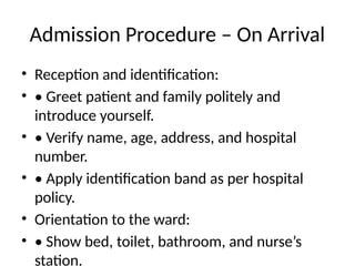 Admission Procedure – On Arrival
• Reception and identification:
• • Greet patient and family politely and
introduce yourself.
• • Verify name, age, address, and hospital
number.
• • Apply identification band as per hospital
policy.
• Orientation to the ward:
• • Show bed, toilet, bathroom, and nurse’s
station.
 