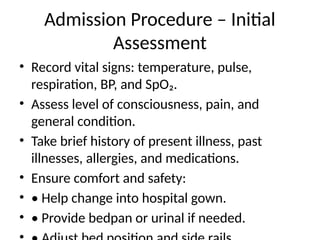 Admission Procedure – Initial
Assessment
• Record vital signs: temperature, pulse,
respiration, BP, and SpO₂.
• Assess level of consciousness, pain, and
general condition.
• Take brief history of present illness, past
illnesses, allergies, and medications.
• Ensure comfort and safety:
• • Help change into hospital gown.
• • Provide bedpan or urinal if needed.
 