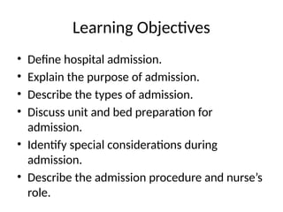 Learning Objectives
• Define hospital admission.
• Explain the purpose of admission.
• Describe the types of admission.
• Discuss unit and bed preparation for
admission.
• Identify special considerations during
admission.
• Describe the admission procedure and nurse’s
role.
 