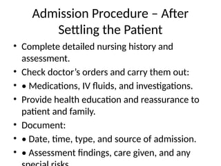 Admission Procedure – After
Settling the Patient
• Complete detailed nursing history and
assessment.
• Check doctor’s orders and carry them out:
• • Medications, IV fluids, and investigations.
• Provide health education and reassurance to
patient and family.
• Document:
• • Date, time, type, and source of admission.
• • Assessment findings, care given, and any
 