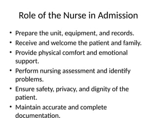 Role of the Nurse in Admission
• Prepare the unit, equipment, and records.
• Receive and welcome the patient and family.
• Provide physical comfort and emotional
support.
• Perform nursing assessment and identify
problems.
• Ensure safety, privacy, and dignity of the
patient.
• Maintain accurate and complete
documentation.
 