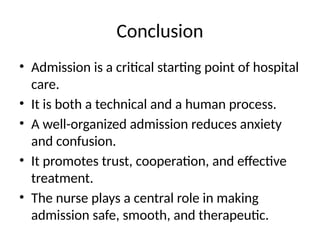 Conclusion
• Admission is a critical starting point of hospital
care.
• It is both a technical and a human process.
• A well-organized admission reduces anxiety
and confusion.
• It promotes trust, cooperation, and effective
treatment.
• The nurse plays a central role in making
admission safe, smooth, and therapeutic.
 
