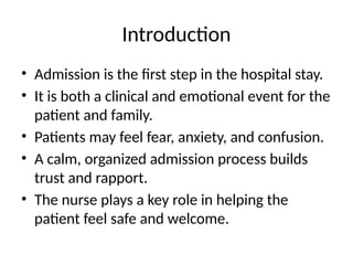 Introduction
• Admission is the first step in the hospital stay.
• It is both a clinical and emotional event for the
patient and family.
• Patients may feel fear, anxiety, and confusion.
• A calm, organized admission process builds
trust and rapport.
• The nurse plays a key role in helping the
patient feel safe and welcome.
 