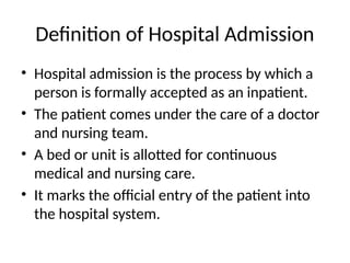 Definition of Hospital Admission
• Hospital admission is the process by which a
person is formally accepted as an inpatient.
• The patient comes under the care of a doctor
and nursing team.
• A bed or unit is allotted for continuous
medical and nursing care.
• It marks the official entry of the patient into
the hospital system.
 