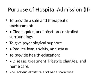 Purpose of Hospital Admission (II)
• To provide a safe and therapeutic
environment:
• • Clean, quiet, and infection-controlled
surroundings.
• To give psychological support:
• • Reduce fear, anxiety, and stress.
• To provide health education:
• • Disease, treatment, lifestyle changes, and
home care.
 