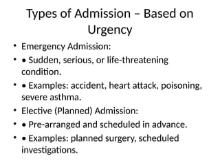 Types of Admission – Based on
Urgency
• Emergency Admission:
• • Sudden, serious, or life-threatening
condition.
• • Examples: accident, heart attack, poisoning,
severe asthma.
• Elective (Planned) Admission:
• • Pre-arranged and scheduled in advance.
• • Examples: planned surgery, scheduled
investigations.
 
