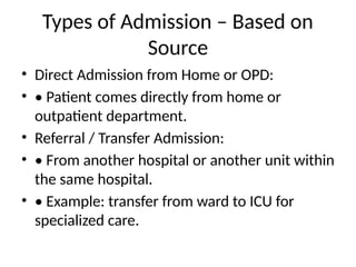 Types of Admission – Based on
Source
• Direct Admission from Home or OPD:
• • Patient comes directly from home or
outpatient department.
• Referral / Transfer Admission:
• • From another hospital or another unit within
the same hospital.
• • Example: transfer from ward to ICU for
specialized care.
 