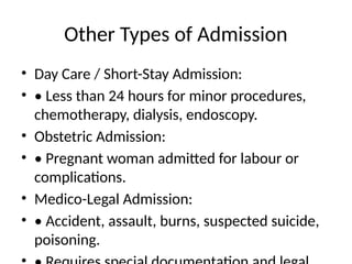 Other Types of Admission
• Day Care / Short-Stay Admission:
• • Less than 24 hours for minor procedures,
chemotherapy, dialysis, endoscopy.
• Obstetric Admission:
• • Pregnant woman admitted for labour or
complications.
• Medico-Legal Admission:
• • Accident, assault, burns, suspected suicide,
poisoning.
 