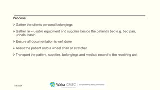 Process
Gather the clients personal belongings
Gather re – usable equipment and supplies beside the patient’s bed e.g. bed pan,
urinals, basin.
Ensure all documentation is well done
Assist the patient onto a wheel chair or stretcher
Transport the patient, supplies, belongings and medical record to the receiving unit
3/8/2024
 