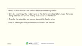 Announce the arrival of the patient at the center nursing station
Give the receiving unit a verbal report of the client, current condition, major therapies
being received and special nursing care needs and hand over
Transfer the patient to new room and assist him/her in to bed
Ensure other agency departments are notified of the transfer
3/8/2024
 