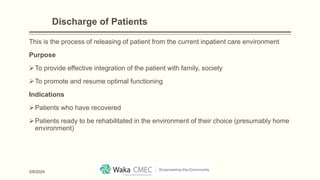 Discharge of Patients
This is the process of releasing of patient from the current inpatient care environment
Purpose
To provide effective integration of the patient with family, society
To promote and resume optimal functioning
Indications
Patients who have recovered
Patients ready to be rehabilitated in the environment of their choice (presumably home
environment)
3/8/2024
 