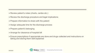 Review patient’s notes (charts, cardex etc.)
Review the discharge procedure and legal implications
Prepare information to share with the patient
Assign adequate time for the discharge process
Prepare patient’s belonging
Arrange for clearance of hospital bill
Ensure prescriptions if appropriate are done and drugs collected and instructions on
taking and storing them well explained
3/8/2024
 