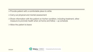 Provide patient with a comfortable place to sit/lie
Carry out physical and mental assessment
Share information with the patient on his/her condition, including treatment, other
measure to promote health when at home and follow – up schedule
Allow the patient to leave
3/8/2024
 